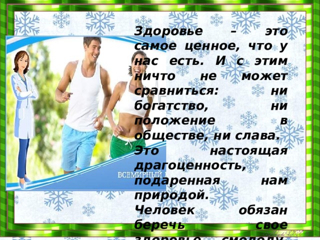Здоровье – это самое ценное, что у нас есть. И с этим ничто не может сравниться: ни богатство, ни положение в обществе, ни слава. Это настоящая драгоценность, подаренная нам природой. Человек обязан беречь свое здоровье смолоду, ведь именно здоровый человек формирует сильную нацию. 