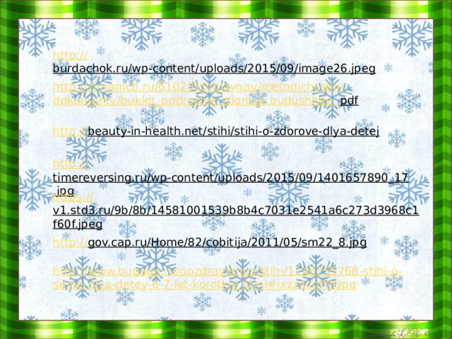   http:// burdachok.ru/wp-content/uploads/2015/09/image26.jpeg  http://zimamcb.ru/6102015/ glavnay / metodicheskii / dokumenty /buklet_podrostok.zdorove. budushhee .. pdf  http:// beauty-in-health.net/stihi/stihi-o-zdorove-dlya-detej  http :// timereversing.ru/wp-content/uploads/2015/09/1401657890_17.jpg  https:// v1.std3.ru/9b/8b/14581001539b8b4c7031e2541a6c273d3968c1f60f.jpeg  http:// gov.cap.ru/Home/82/cobitija/2011/05/sm22_8.jpg  http://www.bugaga.ru/pozdravlenya/stihi/1146755768-stihi-o-seme-dlya-detey-6-7-let-korotkie.html#ixzz4cofYlQpq 