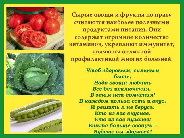 Сырые овощи и фрукты по праву считаются наиболее полезными продуктами питания. Они содержат огромное количество витаминов, укрепляют иммунитет, являются отличной профилактикой многих болезней. Чтоб здоровым, сильным быть,  Надо овощи любить  Все без исключения.  В этом нет сомнения!  В каждом польза есть и вкус,  И решить я не берусь:  Кто из вас вкуснее,  Кто из вас нужнее! Ешьте больше овощей –  Будете вы здоровей! 