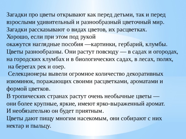 ​ Загадки про цветы открывают как перед детьми, так и перед взрослыми удивительный и разнообразный цветочный мир. Загадки рассказывают о видах цветов, их расцветках. Хорошо, если при этом под рукой окажутся наглядные пособия —картинки, гербарий, клумбы. Цветы разнообразны. Они растут повсюду — в садах и огородах, на городских клумбах и в биологических садах, в лесах, полях,  на берегах рек и озер.  Селекционеры вывели огромное количество декоративных изюминок, поражающих своими расцветками, ароматами и формой цветков. В тропических странах растут очень необычные цветы — они более крупные, яркие, имеют ярко-выраженный аромат. И необязательно он будет приятным. Цветы дают пищу многим насекомым, они собирают с них нектар и пыльцу. 