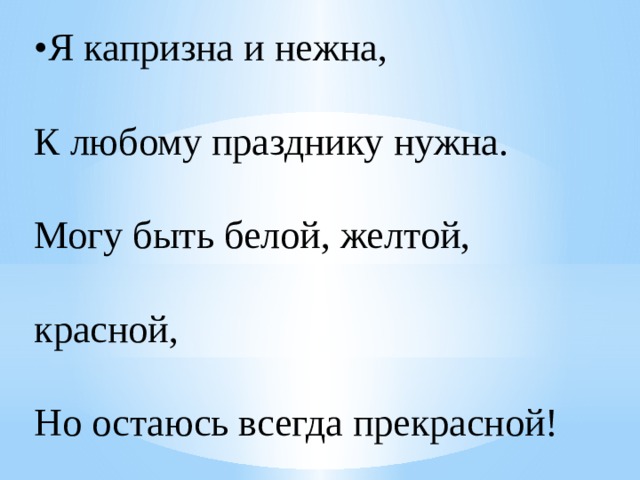 • Я капризна и нежна,  К любому празднику нужна.  Могу быть белой, желтой, красной,  Но остаюсь всегда прекрасной! 