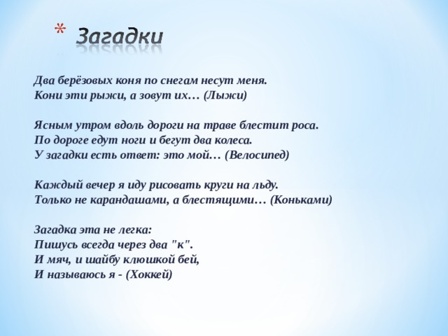 Два берёзовых коня по снегам несут меня.  Кони эти рыжи, а зовут их… (Лыжи)   Ясным утром вдоль дороги на траве блестит роса.  По дороге едут ноги и бегут два колеса.  У загадки есть ответ: это мой… (Велосипед)   Каждый вечер я иду рисовать круги на льду.  Только не карандашами, а блестящими… (Коньками)   Загадка эта не легка:  Пишусь всегда через два 