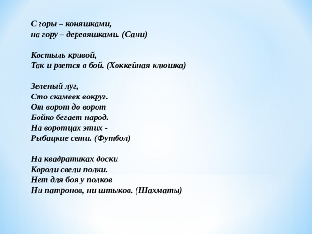 С горы – коняшками,  на гору – деревяшками. (Сани)   Костыль кривой,  Так и рвется в бой. (Хоккейная клюшка)   Зеленый луг,  Сто скамеек вокруг.  От ворот до ворот  Бойко бегает народ.  На воротцах этих -  Рыбацкие сети. (Футбол)  На квадратиках доски  Короли свели полки.  Нет для боя у полков  Ни патронов, ни штыков. (Шахматы)       