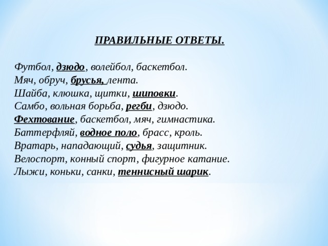 ПРАВИЛЬНЫЕ ОТВЕТЫ.  Футбол,  дзюдо , волейбол, баскетбол.  Мяч, обруч, брусья, лента.  Шайба, клюшка, щитки, шиповки .  Самбо, вольная борьба, регби , дзюдо.  Фехтование , баскетбол, мяч, гимнастика.  Баттерфляй, водное поло , брасс, кроль.  Вратарь, нападающий, судья , защитник.  Велоспорт, конный спорт, фигурное катание.  Лыжи, коньки, санки, теннисный шарик . 
