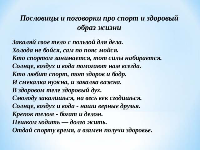 Пословицы и поговорки про спорт и здоровый образ жизни   Закаляй свое тело с пользой для дела.  Холода не бойся, сам по пояс мойся.  Кто спортом занимается, тот силы набирается.  Солнце, воздух и вода помогают нам всегда.  Кто любит спорт, тот здоров и бодр.  И смекалка нужна, и закалка важна.   В здоровом теле здоровый дух.   Смолоду закалишься, на весь век сгодишься.  Солнце, воздух и вода - наши верные друзья.  Крепок телом - богат и делом.  Пешком ходить — долго жить.  Отдай спорту время, а взамен получи здоровье. 