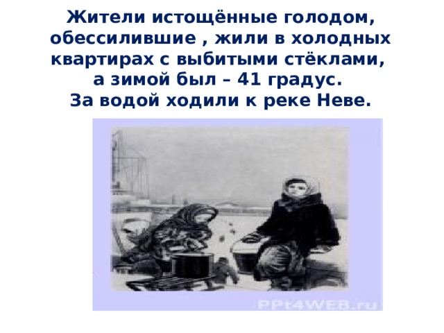   Жители истощённые голодом, обессилившие , жили в холодных квартирах с выбитыми стёклами,  а зимой был – 41 градус.  За водой ходили к реке Неве.    