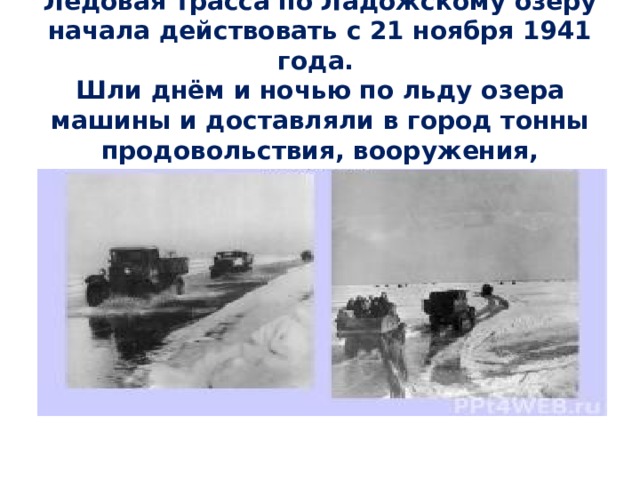   Ледовая трасса по Ладожскому озеру начала действовать с 21 ноября 1941 года.  Шли днём и ночью по льду озера машины и доставляли в город тонны продовольствия, вооружения, боеприпасов. 