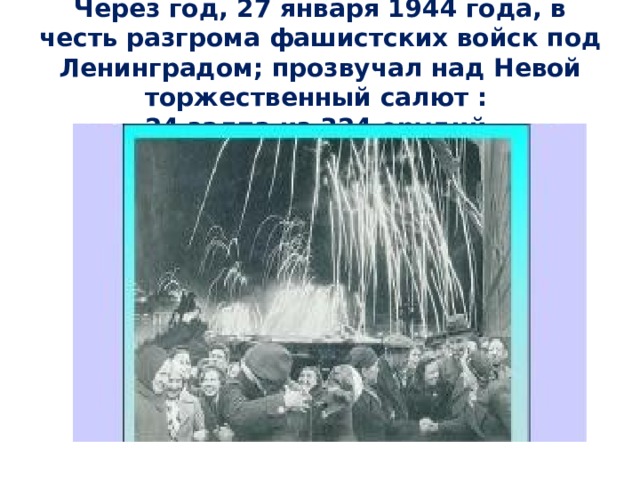 Через год, 27 января 1944 года, в честь разгрома фашистских войск под Ленинградом; прозвучал над Невой торжественный салют :  24 залпа из 324 орудий. 