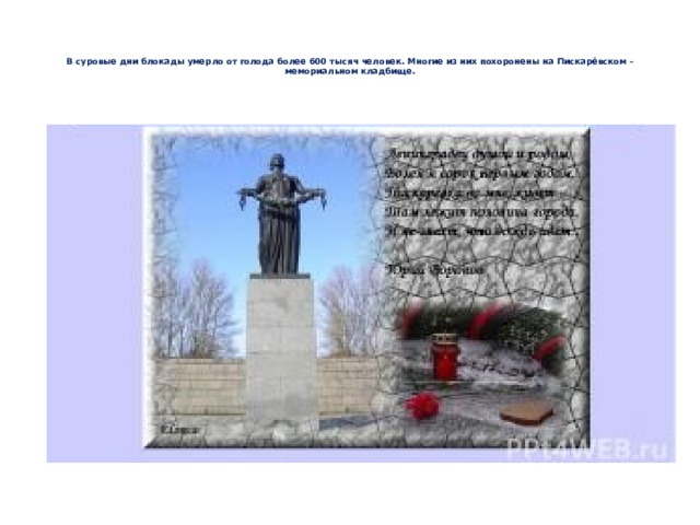    В суровые дни блокады умерло от голода более 600 тысяч человек. Многие из них похоронены на Пискарёвском – мемориальном кладбище.    