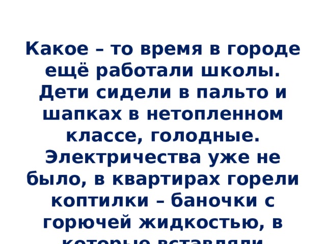 Какое – то время в городе ещё работали школы. Дети сидели в пальто и шапках в нетопленном классе, голодные. Электричества уже не было, в квартирах горели коптилки – баночки с горючей жидкостью, в которые вставляли маленький фитилёк. 