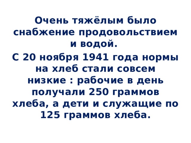 Очень тяжёлым было снабжение продовольствием и водой. С 20 ноября 1941 года нормы на хлеб стали совсем низкие : рабочие в день получали 250 граммов хлеба, а дети и служащие по 125 граммов хлеба. 