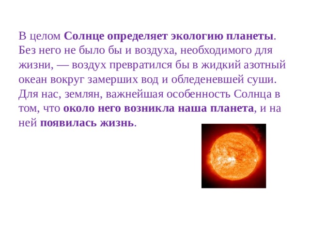 В целом  Солнце определяет экологию планеты . Без него не было бы и воздуха, необходимого для жизни, — воздух превратился бы в жидкий азотный океан вокруг замерших вод и обледеневшей суши. Для нас, землян, важнейшая особенность Солнца в том, что  около него возникла наша планета , и на ней  появилась жизнь . 