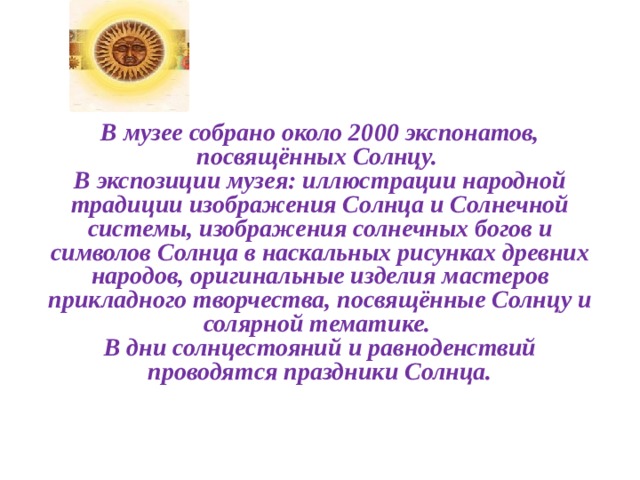   В музее собрано около 2000 экспонатов, посвящённых Солнцу.   В экспозиции музея: иллюстрации народной традиции изображения Солнца и Солнечной системы, изображения солнечных богов и символов Солнца в наскальных рисунках древних народов, оригинальные изделия мастеров прикладного творчества, посвящённые Солнцу и солярной тематике.   В дни солнцестояний и равноденствий проводятся праздники Солнца.   