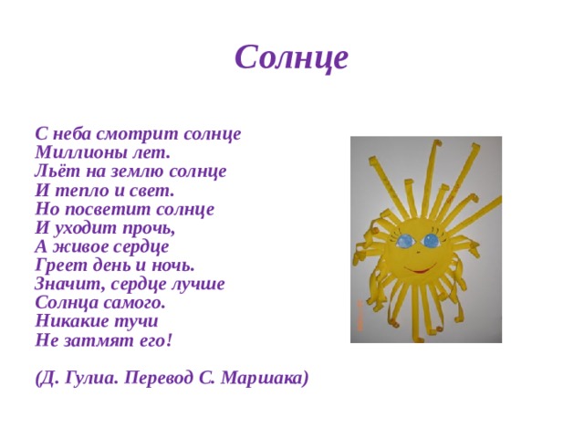 Солнце  С неба смотрит солнце  Миллионы лет.  Льёт на землю солнце  И тепло и свет.  Но посветит солнце  И уходит прочь,  А живое сердце  Греет день и ночь.  Значит, сердце лучше  Солнца самого.  Никакие тучи   Не затмят его!   (Д. Гулиа. Перевод С. Маршака)  