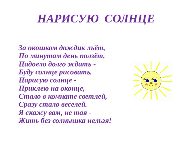 НАРИСУЮ  СОЛНЦЕ  За окошком дождик льёт,  По минутам день ползёт.  Надоело долго ждать -  Буду солнце рисовать.  Нарисую солнце -  Приклею на оконце,  Стало в комнате светлей,  Сразу стало веселей.  Я скажу вам, не тая -  Жить без солнышка нельзя! 