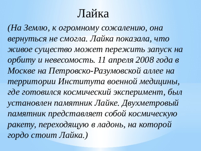 Лайка (На Землю, к огромному сожалению, она вернуться не смогла. Лайка показала, что живое существо может пережить запуск на орбиту и невесомость. 11 апреля 2008 года в Москве на Петровско-Разумовской аллее на территории Института военной медицины, где готовился космический эксперимент, был установлен памятник Лайке. Двухметровый памятник представляет собой космическую ракету, переходящую в ладонь, на которой гордо стоит Лайка.) 