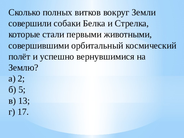 Сколько полных витков вокруг Земли совершили собаки Белка и Стрелка, которые стали первыми животными, совершившими орбитальный космический полёт и успешно вернувшимися на Землю?  а) 2;  б) 5;  в) 13;  г) 17. 