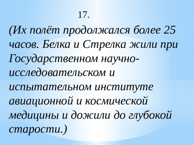 17. (Их полёт продолжался более 25 часов. Белка и Стрелка жили при Государственном научно-исследовательском и испытательном институте авиационной и космической медицины и дожили до глубокой старости.) 