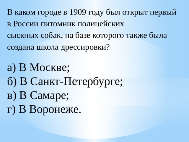 В каком городе в 1909 году был открыт первый в России питомник полицейских сыскных собак, на базе которого также была создана школа дрессировки? а) В Москве;  б) В Санкт-Петербурге;  в) В Самаре;  г) В Воронеже. 