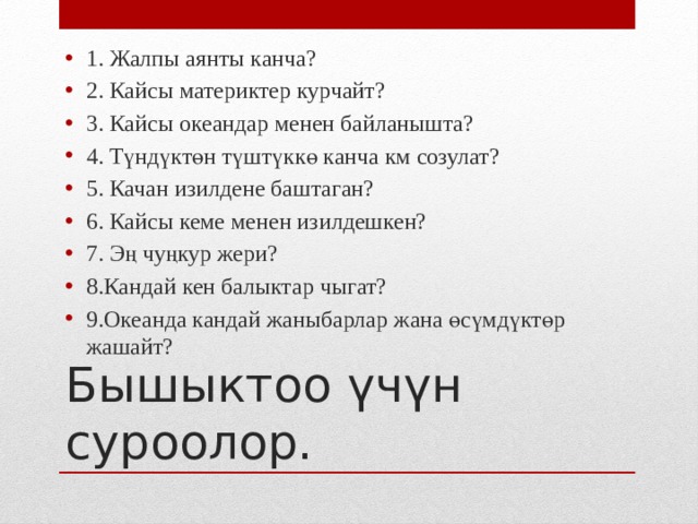 1. Жалпы аянты канча? 2. Кайсы материктер курчайт? 3. Кайсы океандар менен байланышта? 4. Түндүктөн түштүккө канча км созулат? 5. Качан изилдене баштаган? 6. Кайсы кеме менен изилдешкен? 7. Эң чуңкур жери? 8.Кандай кен балыктар чыгат? 9.Океанда кандай жаныбарлар жана өсүмдүктөр жашайт? Бышыктоо үчүн суроолор. 