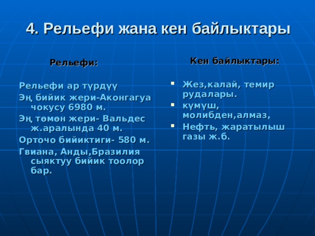 4. Рельефи жана кен байлыктары  Кен байлыктары:  Жез,калай, темир рудалары. күмүш, молибден,алмаз, Нефть, жаратылыш газы ж.б.  Рельефи:  Рельефи ар түрдүү Эң бийик жери-Аконгагуа чокусу 6980 м. Эң төмөн жери- Вальдес ж.аралында 40 м. Орточо бийиктиги- 580 м. Гвиана, Анды,Бразилия сыяктуу бийик тоолор бар.  