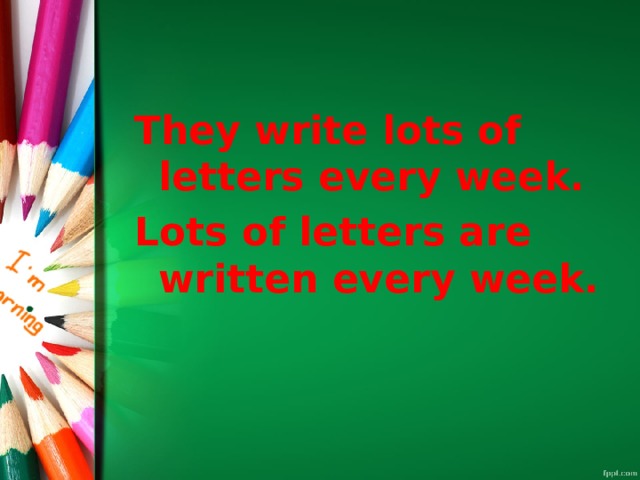 They write lots of letters every week. Lots of letters are written every week. 
