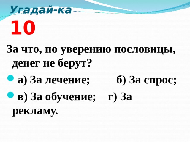 Угадай-ка 10 За что, по уверению пословицы, денег не берут? а) За лечение; б) За спрос; в) За обучение; г) За рекламу.  