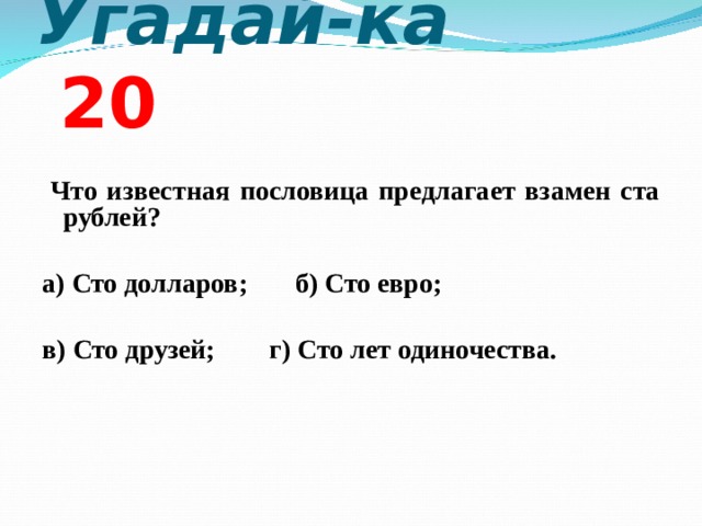 Угадай-ка 2 0  Что известная пословица предлагает взамен ста рублей?  а) Сто долларов; б) Сто евро;  в) Сто друзей; г) Сто лет одиночества.  