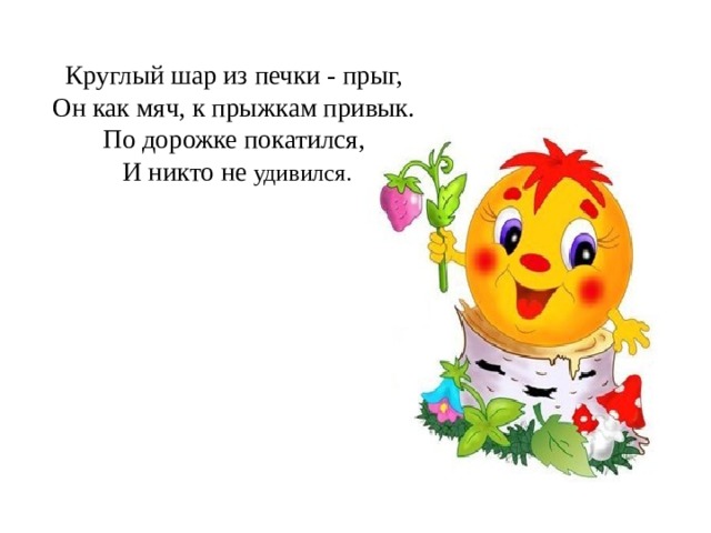 Круглый шар из печки - прыг,   Он как мяч, к прыжкам привык.   По дорожке покатился,   И никто не удивился. 