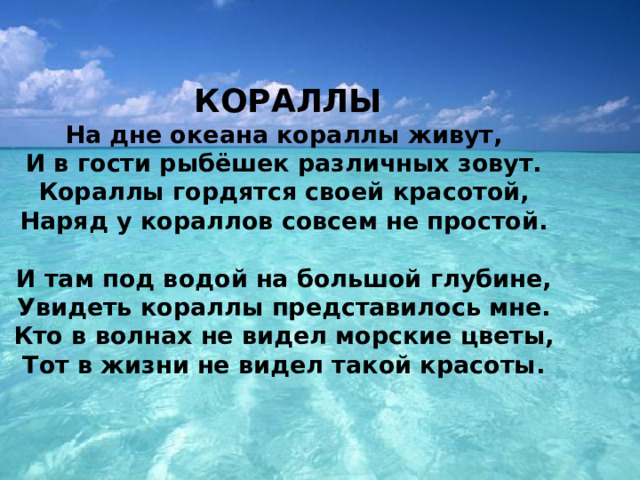  КОРАЛЛЫ  На дне океана кораллы живут,   И в гости рыбёшек различных зовут.   Кораллы гордятся своей красотой,   Наряд у кораллов совсем не простой.    И там под водой на большой глубине,   Увидеть кораллы представилось мне.   Кто в волнах не видел морские цветы,   Тот в жизни не видел такой красоты.  