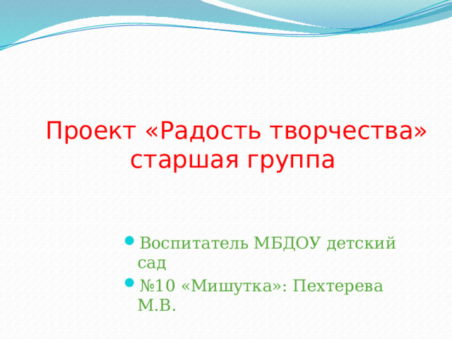 Проект «Радость творчества»  старшая группа   Воспитатель МБДОУ детский сад № 10 «Мишутка»: Пехтерева М.В. 