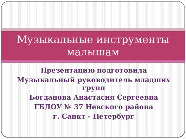 Музыкальные инструменты малышам Презентацию подготовила Музыкальный руководитель младших групп Богданова Анастасия Сергеевна ГБДОУ № 37 Невского района г. Санкт - Петербург  