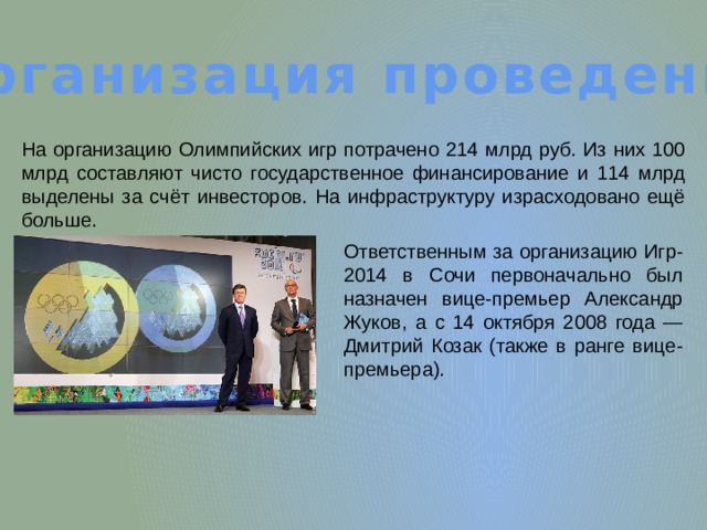 Организация проведения На организацию Олимпийских игр потрачено 214 млрд руб. Из них 100 млрд составляют чисто государственное финансирование и 114 млрд выделены за счёт инвесторов. На инфраструктуру израсходовано ещё больше. Ответственным за организацию Игр-2014 в Сочи первоначально был назначен вице-премьер Александр Жуков, а с 14 октября 2008 года — Дмитрий Козак (также в ранге вице-премьера). 