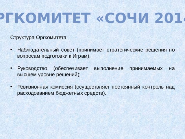 Оргкомитет «Сочи 2014» Структура Оргкомитета: Наблюдательный совет (принимает стратегические решения по вопросам подготовки к Играм); Руководство (обеспечивает выполнение принимаемых на высшем уровне решений); Ревизионная комиссия (осуществляет постоянный контроль над расходованием бюджетных средств). 