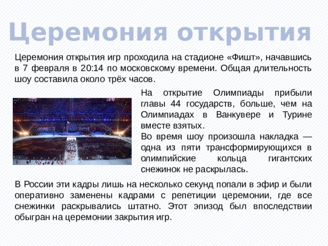 Церемония открытия Церемония открытия игр проходила на стадионе «Фишт», начавшись в 7 февраля в 20:14 по московскому времени. Общая длительность шоу составила около трёх часов. На открытие Олимпиады прибыли главы 44 государств, больше, чем на Олимпиадах в Ванкувере и Турине вместе взятых. Во время шоу произошла накладка — одна из пяти трансформирующихся в олимпийские кольца гигантских снежинок не раскрылась. В России эти кадры лишь на несколько секунд попали в эфир и были оперативно заменены кадрами с репетиции церемонии, где все снежинки раскрывались штатно. Этот эпизод был впоследствии обыгран на церемонии закрытия игр. 