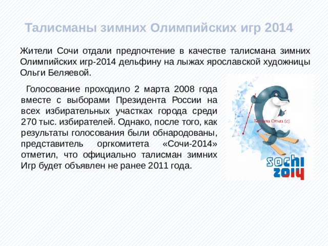  Талисманы зимних Олимпийских игр 2014 Жители Сочи отдали предпочтение в качестве талисмана зимних Олимпийских игр-2014 дельфину на лыжах ярославской художницы Ольги Беляевой.  Голосование проходило 2 марта 2008 года вместе с выборами Президента России на всех избирательных участках города среди 270 тыс. избирателей. Однако, после того, как результаты голосования были обнародованы, представитель оргкомитета «Сочи-2014» отметил, что официально талисман зимних Игр будет объявлен не ранее 2011 года.  