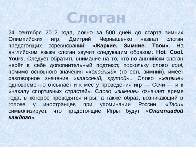 Слоган 24 сентября 2012 года, ровно за 500 дней до старта зимних Олимпийских игр, Дмитрий Чернышенко назвал слоган предстоящих соревнований: «Жаркие. Зимние. Твои» . На английском языке слоган звучит следующим образом: Hot. Cool. Yours . Следует обратить внимание на то, что по-английски слоган несёт в себе дополнительный подтекст, поскольку слово cool , помимо основного значения « холодный » (то есть зимний), имеет разговорное значение « классный, крутой ».. Слово « жаркие » одновременно отсылает и к месту проведения игр — Сочи — и к «накалу спортивных страстей». Слово « зимние » означает время года, в которое проводятся игры, а также образ, возникающий в голове у иностранцев при упоминании России. « Твои » символизирует, что предстоящие Игры будут « Олимпиадой каждого » 