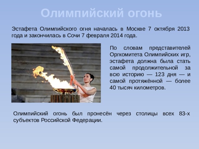Олимпийский огонь Эстафета Олимпийского огня началась в Москве 7 октября 2013 года и закончилась в Сочи 7 февраля 2014 года. По словам представителей Оргкомитета Олимпийских игр, эстафета должна была стать самой продолжительной за всю историю — 123 дня — и самой протяжённой — более 40 тысяч километров. Олимпийский огонь был пронесён через столицы всех 83-х субъектов Российской Федерации. 