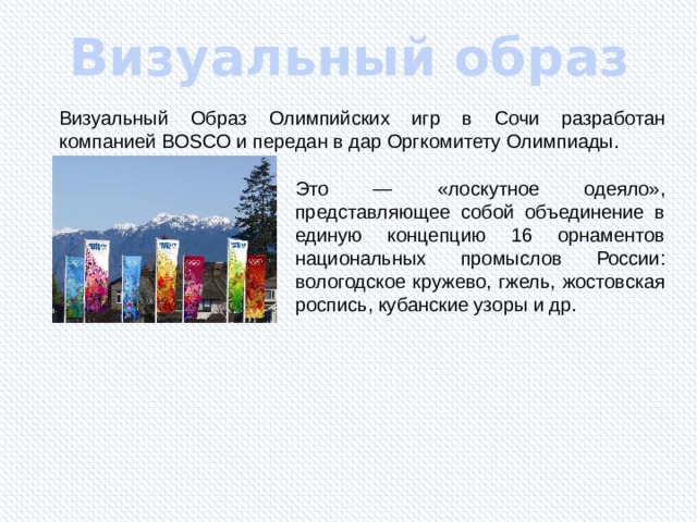 Визуальный образ Визуальный Образ Олимпийских игр в Сочи разработан компанией BOSCO и передан в дар Оргкомитету Олимпиады. Это — «лоскутное одеяло», представляющее собой объединение в единую концепцию 16 орнаментов национальных промыслов России: вологодское кружево, гжель, жостовская роспись, кубанские узоры и др. 