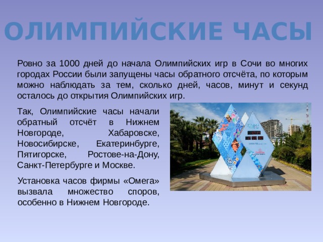 Олимпийские часы Ровно за 1000 дней до начала Олимпийских игр в Сочи во многих городах России были запущены часы обратного отсчёта, по которым можно наблюдать за тем, сколько дней, часов, минут и секунд осталось до открытия Олимпийских игр. Так, Олимпийские часы начали обратный отсчёт в Нижнем Новгороде, Хабаровске, Новосибирске, Екатеринбурге, Пятигорске, Ростове-на-Дону, Санкт-Петербурге и Москве. Установка часов фирмы «Омега» вызвала множество споров, особенно в Нижнем Новгороде. 