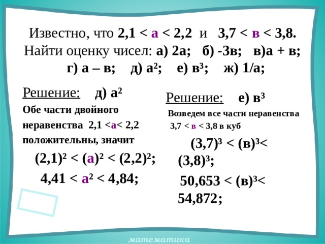 Известно, что 2,1  а  и 3,7  в   Найти оценку чисел: а) 2а; б) -3в; в)а + в;  г) а – в; д) а²; е) в³; ж) 1/а; Решение:  д) а² Обе части двойного неравенства 2,1  а  положительны, значит  (2,1)²  а )²   4,41  а ²  Решение:  е) в³  Возведем все части неравенства  3,7  в   (3,7)³   50,653  