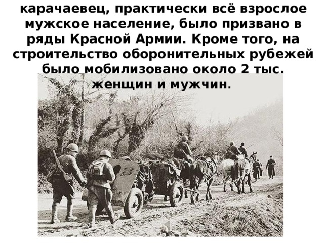 15 тыс. 600 человек, т.е. каждый 5-ый карачаевец, практически всё взрослое мужское население, было призвано в ряды Красной Армии. Кроме того, на строительство оборонительных рубежей было мобилизовано около 2 тыс. женщин и мужчин . 