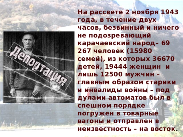 На рассвете 2 ноября 1943 года, в течение двух часов, безвинный и ничего не подозревающий карачаевский народ– 69 267 человек (15980 семей), из которых 36670 детей, 19444 женщин и лишь 12500 мужчин – главным образом старики и инвалиды войны – под дулами автоматов был в спешном порядке погружен в товарные вагоны и отправлен в неизвестность – на восток . 