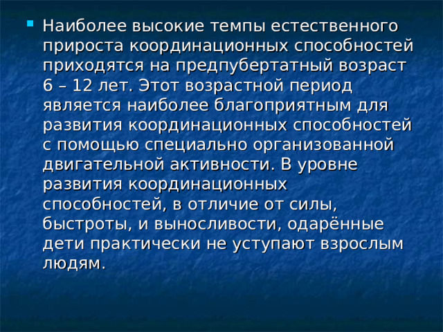 Наиболее высокие темпы естественного прироста координационных способностей приходятся на предпубертатный возраст 6 – 12 лет. Этот возрастной период является наиболее благоприятным для развития координационных способностей с помощью специально организованной двигательной активности. В уровне развития координационных способностей, в отличие от силы, быстроты, и выносливости, одарённые дети практически не уступают взрослым людям.  