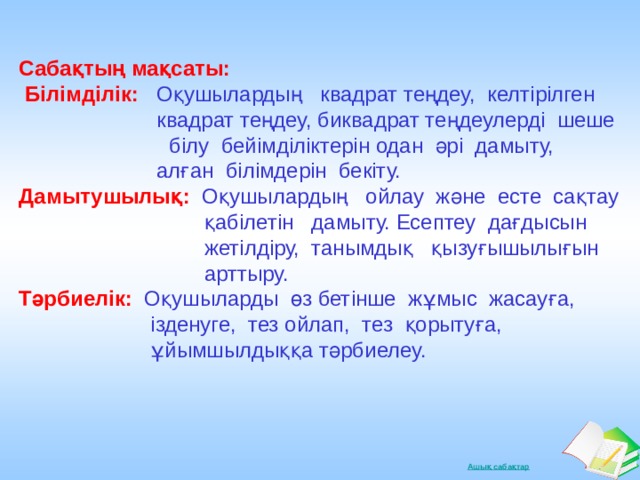   Сабақтың мақсаты:   Білімділік:  Оқушылардың квадрат теңдеу, келтірілген  квадрат теңдеу, биквадрат теңдеулерді шеше  білу бейімділіктерін одан әрі дамыту,  алған білімдерін бекіту.  Дамытушылық:  Оқушылардың ойлау және есте сақтау  қабілетін дамыту. Есептеу дағдысын  жетілдіру, танымдық қызуғышылығын  арттыру. Тәрбиелік:  Оқушыларды өз бетінше жұмыс жасауға,  ізденуге, тез ойлап, тез қорытуға,  ұйымшылдыққа тәрбиелеу.   