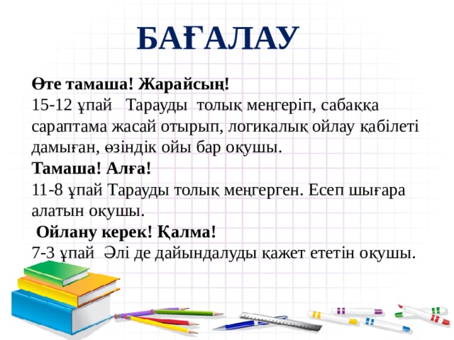  Бағалау  Өте тамаша! Жарайсың! 15-12 ұпай Тарауды толық меңгеріп, сабаққа сараптама жасай отырып, логикалық ойлау қабілеті дамыған, өзіндік ойы бар оқушы.  Тамаша! Алға! 11-8 ұпай Тарауды толық меңгерген. Есеп шығара алатын оқушы.   Ойлану керек! Қалма! 7-3 ұпай Әлі де дайындалуды қажет ететін оқушы. 