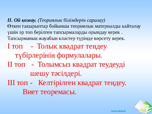 ІІ. Ой қозғау. (Теориялық білімдерін саралау) Өткен тақырыптар бойынша теориялық материалды қайталау үшін әр топ берілген тапсырмаларды орындау керек . Тапсырманың жауабын кластер түрінде көрсету керек. І топ - Толық квадрат теңдеу        түбірлерінің формулалары. ІІ топ - Толымсыз квадрат теудеуді  шешу тәсілдері. ІІІ топ - Келтірілген квадрат теңдеу.   Виет теоремасы.  