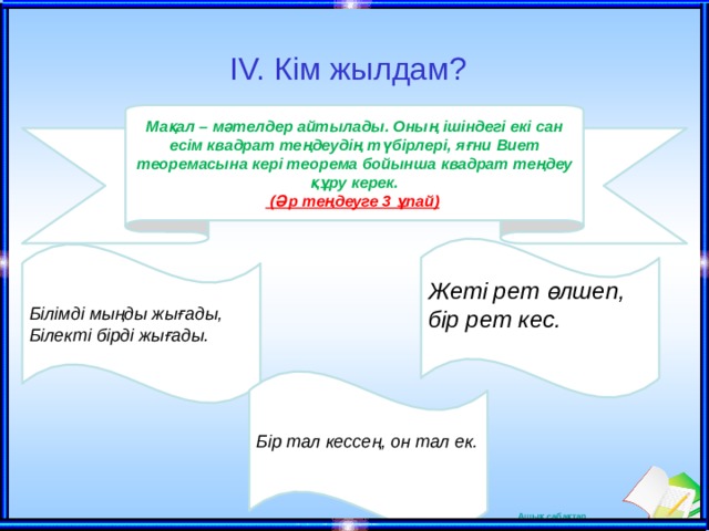 IV. Кім жылдам? Мақал – мәтелдер айтылады. Оның ішіндегі екі сан есім квадрат теңдеудің түбірлері, яғни Виет теоремасына кері теорема бойынша квадрат теңдеу құру керек.  (Әр теңдеуге 3 ұпай)  Жеті рет өлшеп, бір рет кес. Білімді мыңды жығады,  Білекті бірді жығады. Бір тал кессең, он тал ек.  