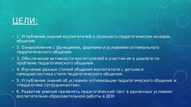 Цели: 1. Углубление знаний воспитателей о психолого-педагогических основах общения. 2. Ознакомление с функциями, формами и условиями оптимального педагогического общения. 3. Обеспечение активности воспитателей и участия их в диалоге по проблеме педагогического общения. 4. Изучение разных стилей общения воспитателя с детьми и самодиагностика стиля педагогического общения. 5. Углубление знаний об условиях оптимизации педагогического общения и «педагогике сотрудничества». 6. Развитие умений проявлять педагогический такт в различных условиях воспитательно-образовательной работы в ДОУ. 
