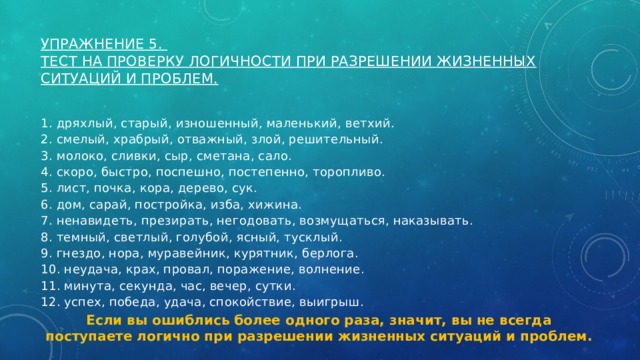 Упражнение 5.   Тест на проверку логичности при разрешении жизненных ситуаций и проблем.   1. дряхлый, старый, изношенный, маленький, ветхий. 2. смелый, храбрый, отважный, злой, решительный. 3. молоко, сливки, сыр, сметана, сало. 4. скоро, быстро, поспешно, постепенно, торопливо. 5. лист, почка, кора, дерево, сук. 6. дом, сарай, постройка, изба, хижина. 7. ненавидеть, презирать, негодовать, возмущаться, наказывать. 8. темный, светлый, голубой, ясный, тусклый. 9. гнездо, нора, муравейник, курятник, берлога. 10. неудача, крах, провал, поражение, волнение. 11. минута, секунда, час, вечер, сутки. 12. успех, победа, удача, спокойствие, выигрыш. Если вы ошиблись более одного раза, значит, вы не всегда поступаете логично при разрешении жизненных ситуаций и проблем. 